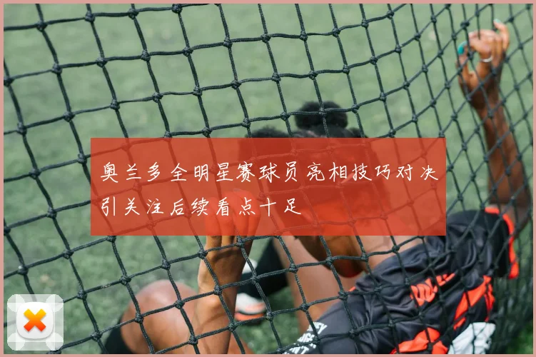 奥兰多全明星赛球员亮相技巧对决引关注后续看点十足