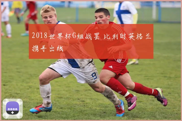 2018世界杯G组战罢 比利时英格兰携手出线