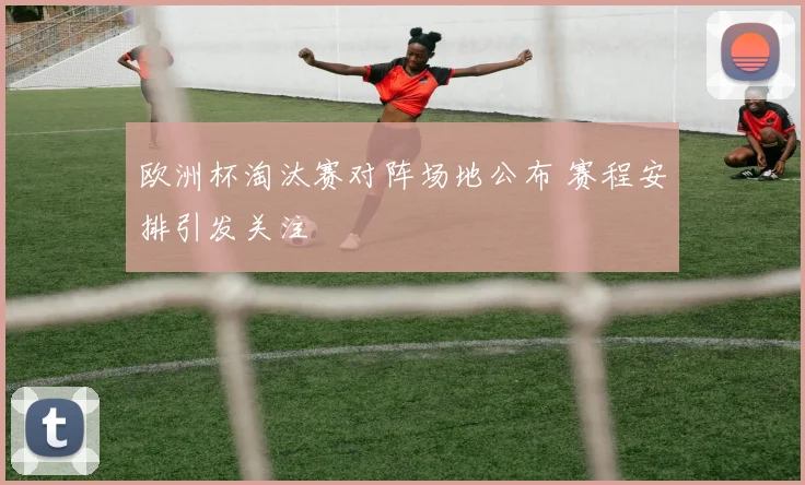 欧洲杯淘汰赛对阵场地公布 赛程安排引发关注