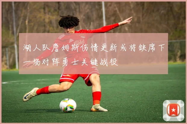 湖人队詹姆斯伤情更新或将缺席下一场对阵勇士关键战役
