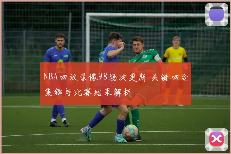 NBA回放录像98场次更新 关键回合集锦与比赛结果解析