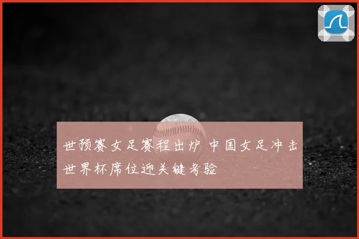 世预赛女足赛程出炉 中国女足冲击世界杯席位迎关键考验