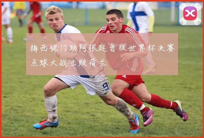 梅西破门助阿根廷晋级世界杯决赛点球大战击败荷兰