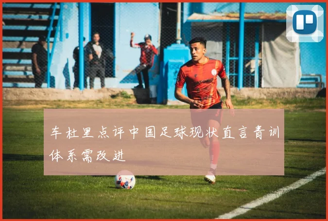 车杜里点评中国足球现状直言青训体系需改进