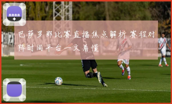 巴萨罗那比赛直播焦点解析 赛程对阵时间平台一文看懂