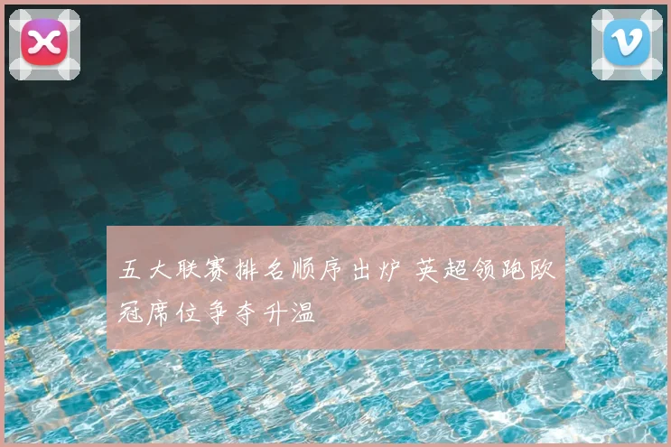 五大联赛排名顺序出炉 英超领跑欧冠席位争夺升温