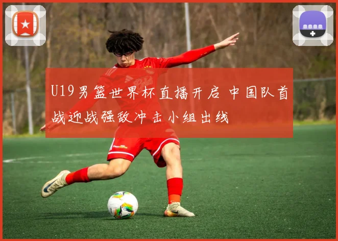 U19男篮世界杯直播开启 中国队首战迎战强敌冲击小组出线