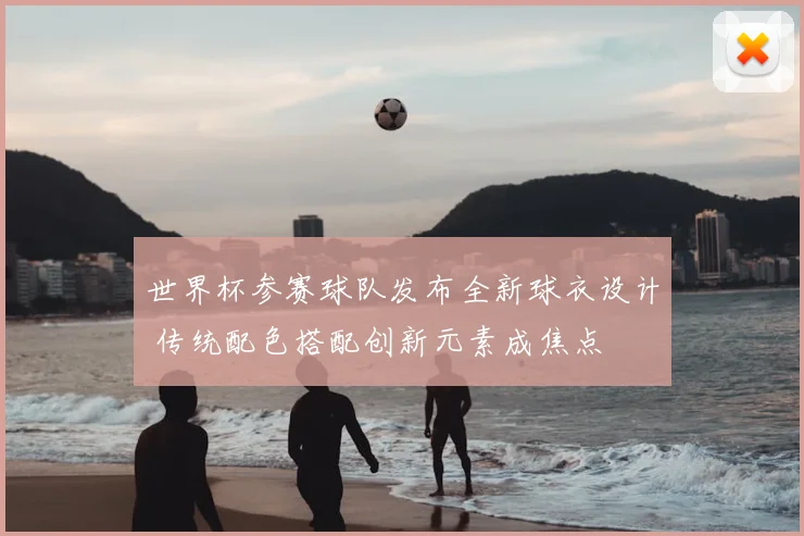 世界杯参赛球队发布全新球衣设计 传统配色搭配创新元素成焦点