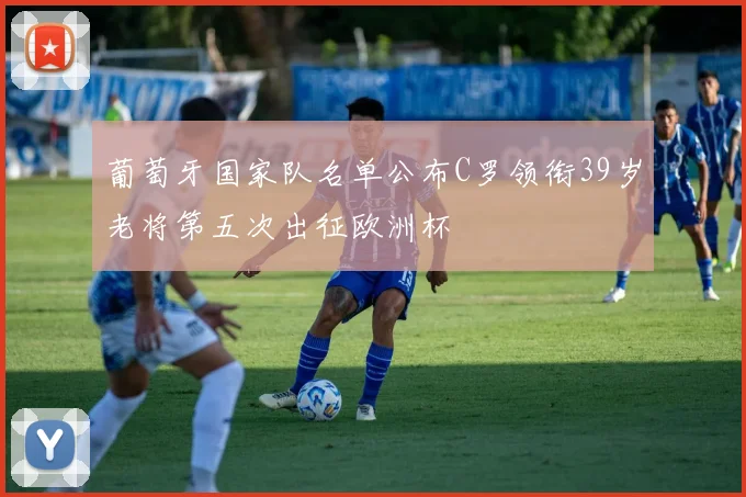 葡萄牙国家队名单公布C罗领衔39岁老将第五次出征欧洲杯