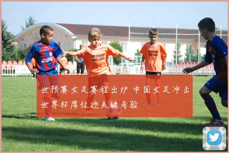 世预赛女足赛程出炉 中国女足冲击世界杯席位迎关键考验
