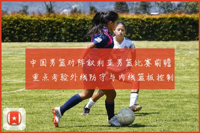 中国男篮对阵叙利亚男篮比赛前瞻 重点考验外线防守与内线篮板控制