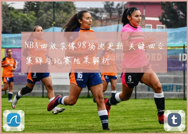 NBA回放录像98场次更新 关键回合集锦与比赛结果解析