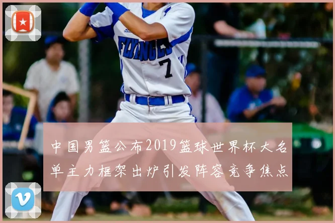 中国男篮公布2019篮球世界杯大名单主力框架出炉引发阵容竞争焦点