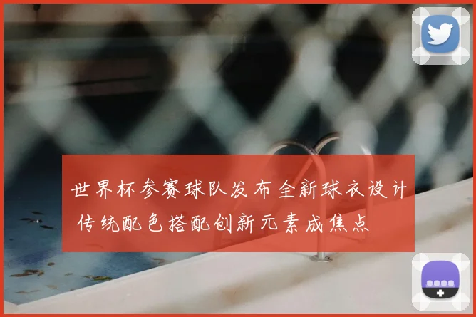 世界杯参赛球队发布全新球衣设计 传统配色搭配创新元素成焦点