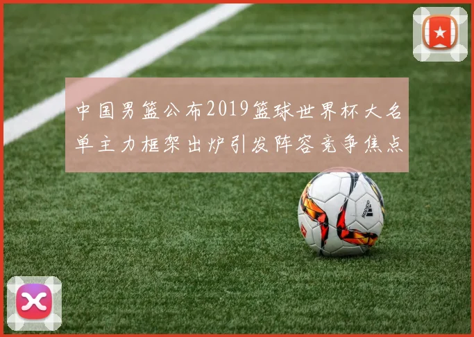 中国男篮公布2019篮球世界杯大名单主力框架出炉引发阵容竞争焦点