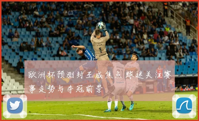 欧洲杯预测封王成焦点 球迷关注赛事走势与夺冠前景