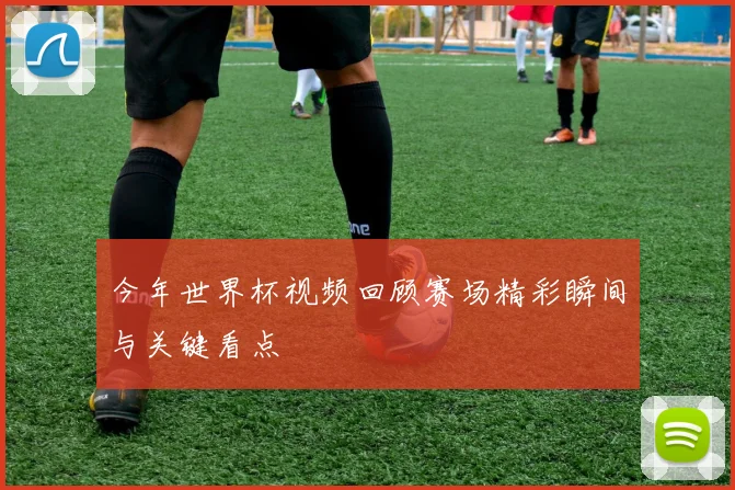 今年世界杯视频回顾赛场精彩瞬间与关键看点